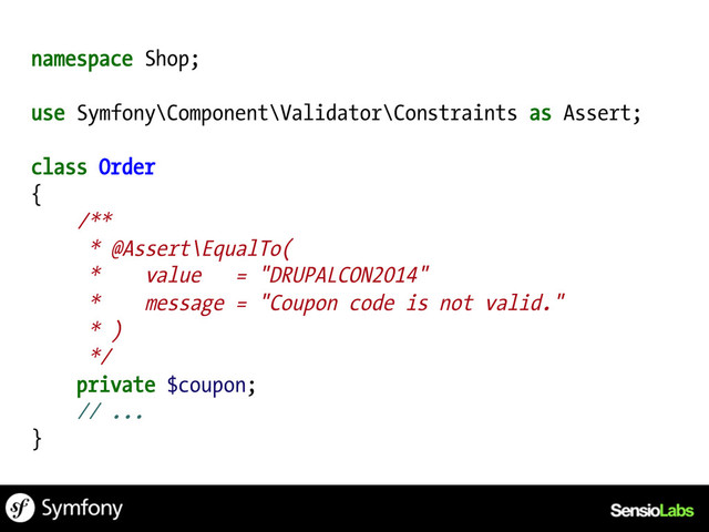 namespace Shop;
use Symfony\Component\Validator\Constraints as Assert;
class Order
{
/**
* @Assert\EqualTo(
* value = "DRUPALCON2014"
* message = "Coupon code is not valid."
* )
*/
private $coupon;
// ...
}
