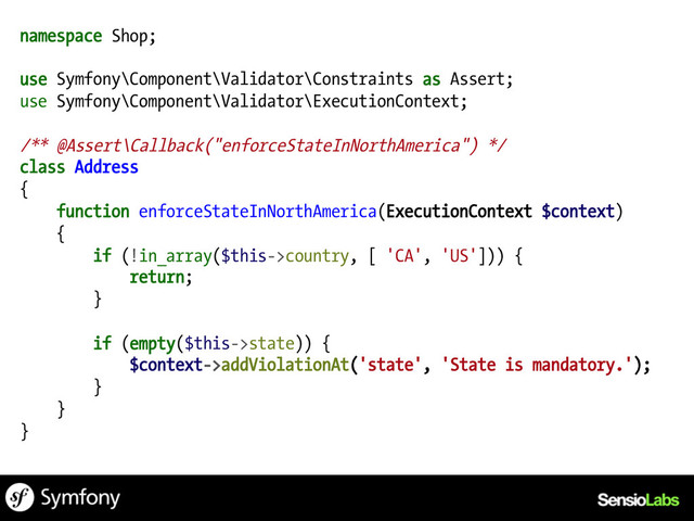 namespace Shop;
use Symfony\Component\Validator\Constraints as Assert;
use Symfony\Component\Validator\ExecutionContext;
/** @Assert\Callback("enforceStateInNorthAmerica") */
class Address
{
function enforceStateInNorthAmerica(ExecutionContext $context)
{
if (!in_array($this->country, [ 'CA', 'US'])) {
return;
}
if (empty($this->state)) {
$context->addViolationAt('state', 'State is mandatory.');
}
}
}
