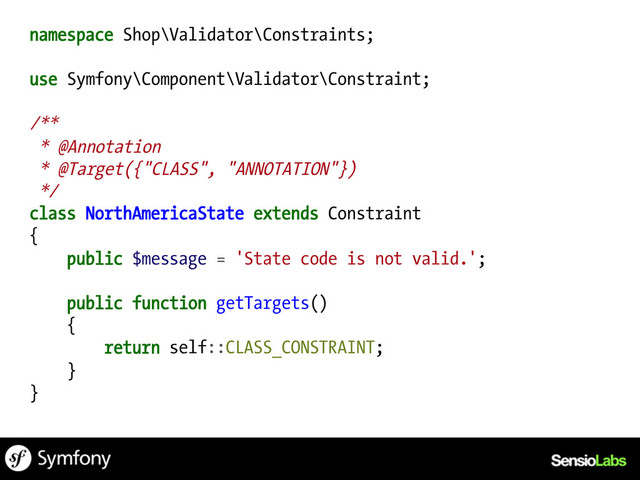 namespace Shop\Validator\Constraints;
use Symfony\Component\Validator\Constraint;
/**
* @Annotation
* @Target({"CLASS", "ANNOTATION"})
*/
class NorthAmericaState extends Constraint
{
public $message = 'State code is not valid.';
public function getTargets()
{
return self::CLASS_CONSTRAINT;
}
}
