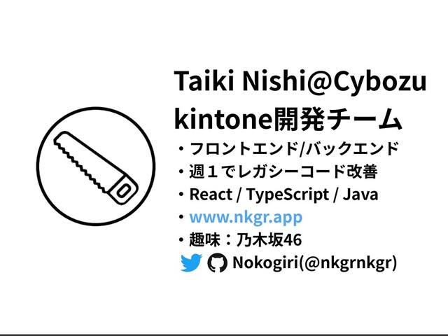 Taiki Nishi@Cybozu
kintone開発チーム
‧フロントエンド/バックエンド
‧週１でレガシーコード改善
‧React / TypeScript / Java
‧www.nkgr.app
‧趣味：乃⽊坂46
   Nokogiri(@nkgrnkgr)
