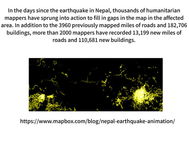 https://www.mapbox.com/blog/nepal-earthquake-animation/
In the days since the earthquake in Nepal, thousands of humanitarian
mappers have sprung into action to fill in gaps in the map in the affected
area. In addition to the 3960 previously mapped miles of roads and 182,706
buildings, more than 2000 mappers have recorded 13,199 new miles of
roads and 110,681 new buildings.
