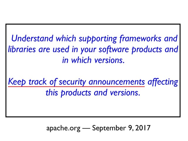 Understand which supporting frameworks and
libraries are used in your software products and
in which versions.
 

Keep track of security announcements affecting
this products and versions
.

apache.org — September 9, 2017
