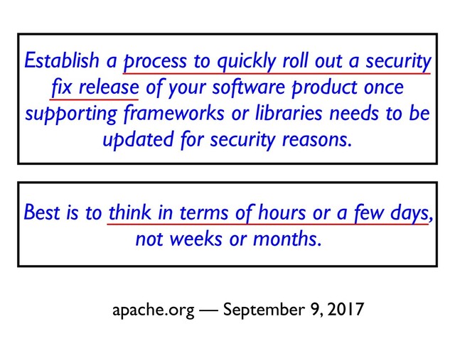 Establish a process to quickly roll out a security
fi
x release of your software product once
supporting frameworks or libraries needs to be
updated for security reasons
.

apache.org — September 9, 2017
Best is to think in terms of hours or a few days,
not weeks or months.
