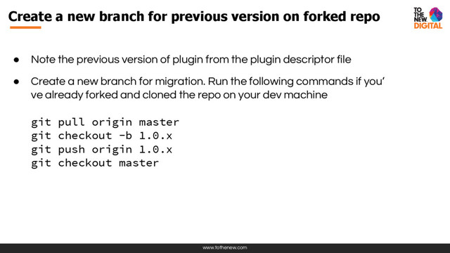 www.tothenew.com
Create a new branch for previous version on forked repo
● Note the previous version of plugin from the plugin descriptor file
● Create a new branch for migration. Run the following commands if you’
ve already forked and cloned the repo on your dev machine
git pull origin master
git checkout -b 1.0.x
git push origin 1.0.x
git checkout master
