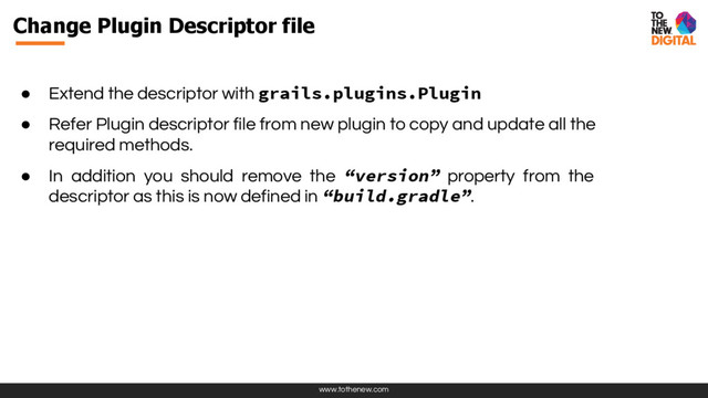 www.tothenew.com
● Extend the descriptor with grails.plugins.Plugin
● Refer Plugin descriptor file from new plugin to copy and update all the
required methods.
● In addition you should remove the “version” property from the
descriptor as this is now defined in “build.gradle”.
Change Plugin Descriptor file
