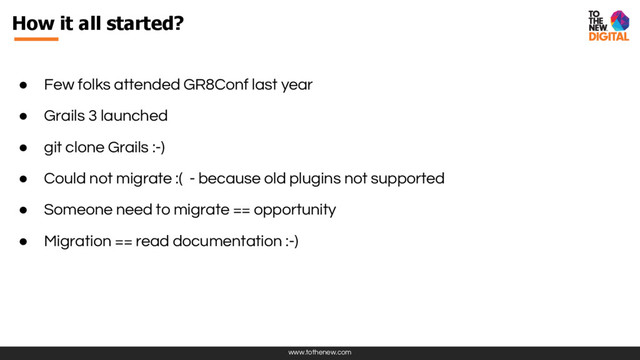 www.tothenew.com
● Few folks attended GR8Conf last year
● Grails 3 launched
● git clone Grails :-)
● Could not migrate :( - because old plugins not supported
● Someone need to migrate == opportunity
● Migration == read documentation :-)
How it all started?
