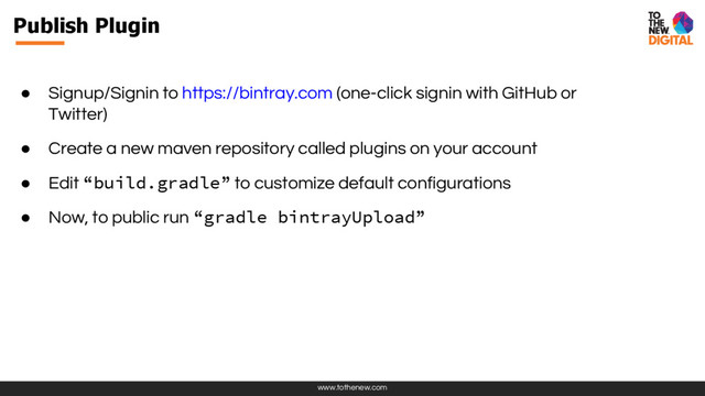 www.tothenew.com
Publish Plugin
● Signup/Signin to https://bintray.com (one-click signin with GitHub or
Twitter)
● Create a new maven repository called plugins on your account
● Edit “build.gradle” to customize default configurations
● Now, to public run “gradle bintrayUpload”
