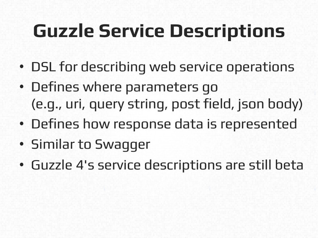 Guzzle Service Descriptions!
•  DSL for describing web service operations!
•  Defines where parameters go!
(e.g., uri, query string, post field, json body)!
•  Defines how response data is represented!
•  Similar to Swagger!
•  Guzzle 4's service descriptions are still beta!
