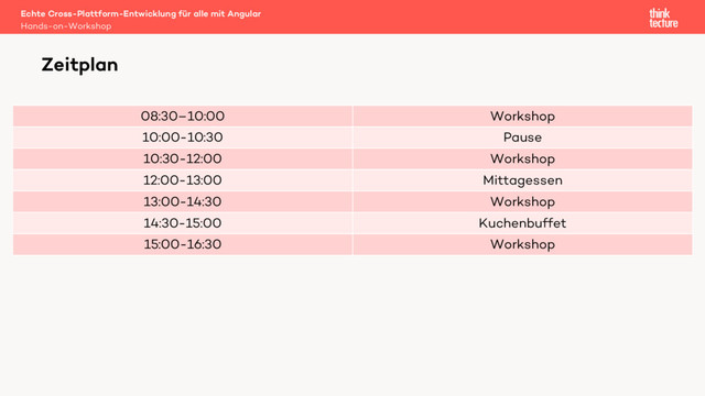 08:30–10:00 Workshop
10:00-10:30 Pause
10:30-12:00 Workshop
12:00-13:00 Mittagessen
13:00-14:30 Workshop
14:30-15:00 Kuchenbuffet
15:00-16:30 Workshop
Echte Cross-Plattform-Entwicklung für alle mit Angular
Hands-on-Workshop
Zeitplan
