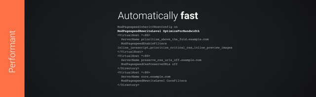 Automatically fast
ModPagespeedInheritVHostConfig on 
ModPagespeedRewriteLevel OptimizeForBandwidth 
 
ServerName prioritize_above_the_fold.example.com 
ModPagespeedEnableFilters
inline_javascript,prioritize_critical_css,inline_preview_images 
 
 
ServerName preserve_css_urls_off.example.com 
ModPagespeedCssPreserveURLs off 
 
 
ServerName core.example.com 
ModPagespeedRewriteLevel CoreFilters 

Performant
