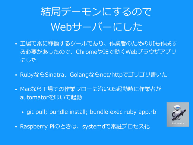 結局デーモンにするので
Webサーバーにした
• ⼯場で常に稼働するツールであり、作業者のためのUIも作成す
る必要があったので、ChromeやIEで動くWebブラウザアプリ
にした
• RubyならSinatra、Golangならnet/httpでゴリゴリ書いた
• Macなら⼯場での作業フローに沿いOS起動時に作業者が
automatorを叩いて起動
• git pull; bundle install; bundle exec ruby app.rb
• Raspberry Piのときは、systemdで常駐プロセス化
