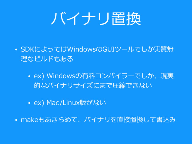 バイナリ置換
• SDKによってはWindowsのGUIツールでしか実質無
理なビルドもある
• ex) Windowsの有料コンパイラーでしか、現実
的なバイナリサイズにまで圧縮できない
• ex) Mac/Linux版がない
• makeもあきらめて、バイナリを直接置換して書込み
