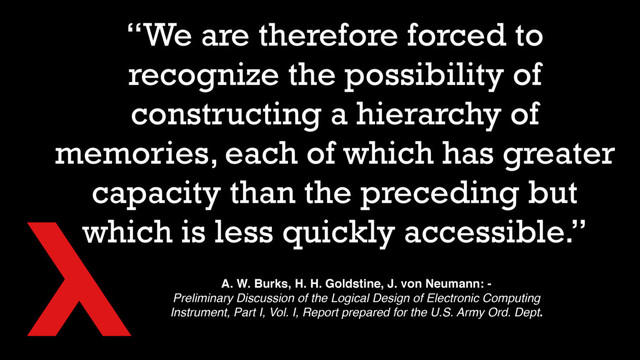 “We are therefore forced to
recognize the possibility of
constructing a hierarchy of
memories, each of which has greater
capacity than the preceding but
which is less quickly accessible.”
A. W. Burks, H. H. Goldstine, J. von Neumann: -
Preliminary Discussion of the Logical Design of Electronic Computing
Instrument, Part I, Vol. I, Report prepared for the U.S. Army Ord. Dept.
