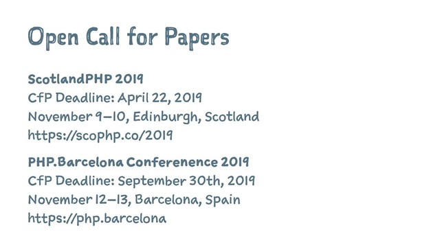 Open Call for Papers
ScotlandPHP 2019
CfP Deadline: April 22, 2019
November 9–10, Edinburgh, Scotland
https://scophp.co/2019
PHP.Barcelona Conferenence 2019
CfP Deadline: September 30th, 2019
November 12–13, Barcelona, Spain
https://php.barcelona
