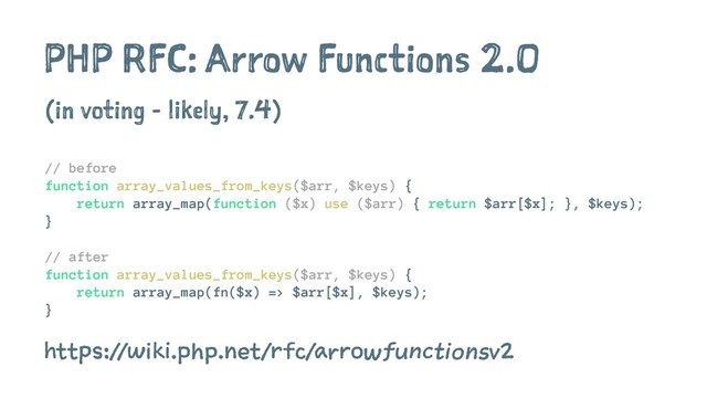 PHP RFC: Arrow Functions 2.0
(in voting - likely, 7.4)
// before
function array_values_from_keys($arr, $keys) {
return array_map(function ($x) use ($arr) { return $arr[$x]; }, $keys);
}
// after
function array_values_from_keys($arr, $keys) {
return array_map(fn($x) => $arr[$x], $keys);
}
https://wiki
.php.net/rfc/arrowfunctionsv2
