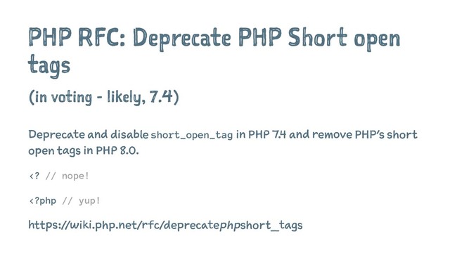 PHP RFC: Deprecate PHP Short open
tags
(in voting - likely, 7.4)
Deprecate and disable short_open_tag in PHP 7.4 and remove PHP's short
open tags in PHP 8.0.
 // nope!
