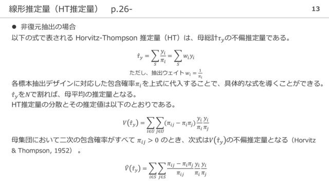 線形推定量（HT推定量） p.26- 13
⚫ 非復元抽出の場合
以下の式で表される Horvitz-Thompson 推定量（HT）は、母総計𝜏𝑦
の不偏推定量である。
Ƹ
𝜏𝑦
= ෍
𝑆
𝑦𝑖
𝜋𝑖
= ෍
𝑆
𝑤𝑖
𝑦𝑖
ただし、抽出ウェイト 𝑤𝑖
= 1
𝜋𝑖
各標本抽出デザインに対応した包含確率𝜋𝑖
を上式に代入することで、具体的な式を導くことができる。
Ƹ
𝜏𝑦
を𝑁で割れば、母平均の推定量となる。
HT推定量の分散とその推定値は以下のとおりである。
𝑉 Ƹ
𝜏𝑦
= ෍
𝑖∈𝑈
෍
𝑗∈𝑈
(𝜋𝑖𝑗
− 𝜋𝑖
𝜋𝑗
)
𝑦𝑖
𝜋𝑖
𝑦𝑖
𝜋𝑗
母集団において二次の包含確率がすべて 𝜋𝑖𝑗
> 0 のとき、次式は𝑉 Ƹ
𝜏𝑦
の不偏推定量となる（Horvitz
& Thompson, 1952） 。
෠
𝑉 Ƹ
𝜏𝑦
= ෍
𝑖∈𝑆
෍
𝑗∈𝑆
𝜋𝑖𝑗
− 𝜋𝑖
𝜋𝑗
𝜋𝑖𝑗
𝑦𝑖
𝜋𝑖
𝑦𝑖
𝜋𝑗
