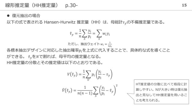 線形推定量（HH推定量） p.30- 15
⚫ 復元抽出の場合
以下の式で表される Hansen-Hurwitz 推定量（HH）は、母総計𝜏𝑦
の不偏推定量である。
Ƹ
𝜏𝑦
=
1
𝑛
෍
𝑆
𝑦𝑖
𝑝𝑖
= ෍
𝑆
𝑤𝑖
𝑦𝑖
ただし、抽出ウェイト 𝑤𝑖
= 1
𝑛𝑝𝑖
各標本抽出デザインに対応した抽出確率𝑝𝑖
を上式に代入することで、具体的な式を導くこと
ができる。 Ƹ
𝜏𝑦
を𝑁で割れば、母平均の推定量となる。
HH推定量の分散とその推定値は以下のとおりである。
𝑉 Ƹ
𝜏𝑦
=
1
𝑛
෍
𝑈
𝑝𝑖
𝑦𝑖
𝑝𝑖
− 𝜏𝑦
෠
𝑉 Ƹ
𝜏𝑦
=
1
𝑛(𝑛 − 1)
෍
𝑆
𝑦𝑖
𝑝𝑖
− Ƹ
𝜏𝑦
2
HT推定値の分散に比べて格段に計
算しやすい。Nが大きい時は復元抽
出と見なしてHH推定量を用いるこ
とも考えられる。
