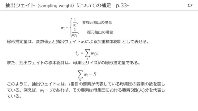 抽出ウェイト（sampling weight）についての補足 p.33- 17
𝑤𝑖
=
1
𝜋𝑖
, 非復元抽出の場合
1
𝑛𝑝𝑖
, 復元抽出の場合
線形推定量は、変数値𝑦𝑖
と抽出ウェイト𝑤𝑖
による加重標本総計として表せる。
Ƹ
𝜏𝑦
= ෍
𝑆
𝑤𝑖
𝑦𝑖
また、抽出ウェイトの標本総計は、母集団サイズ𝑁の線形推定量である。
෍
S
𝑤𝑖
= ෡
𝑁
このように、抽出ウェイト𝑤𝑖
は、𝑖番目の要素が代表している母集団の要素の数を表し
ている。例えば、𝑤𝑖
= 5であれば、その要素は母集団における要素5個(人)分を代表し
ている。
