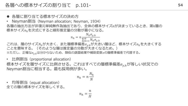 各層への標本サイズの割り当て p.101- 54
⚫ 各層に割り当てる標本サイズの決め方
• Neyman割当（Neyman allocation; Neyman, 1934）
各層の抽出方法が非復元単純無作為抽出であり、全体の標本サイズ𝑛が決まっているとき、第ℎ層の
標本サイズ𝑛ℎ
を次式にすると線形推定量の分散が最小になる。
𝑛ℎ
= 𝑛
𝑁ℎ
𝜎𝑦,ℎ
σ
ℎ=1
𝐻 𝑁ℎ
𝜎𝑦,ℎ
これは、層のサイズ𝑁ℎ
が大きく、また層標準偏差𝜎𝑦,ℎ
が大きい層ほど、標本サイズ𝑛ℎ
を大きくする
ことを意味する。（そのような層は推定量の分散が大きくなるため。）
※ただし、正確な𝜎𝑦,ℎ
は分からないため、類似の調査結果や補助変数𝑥の層標準偏差で代替する。
• 比例割当（proportional allocation）
標本サイズを層サイズに比例させる。これはすべての層標準偏差𝜎𝑦,ℎ
が等しい状況での
Neyman割当に相当する。最も採用例が多い。
𝑛ℎ
= 𝑛
𝑁ℎ
𝑁
• 均等割当（equal allocation）
全ての層の標本サイズを等しくする。
𝑛ℎ
=
𝑛
𝐻
