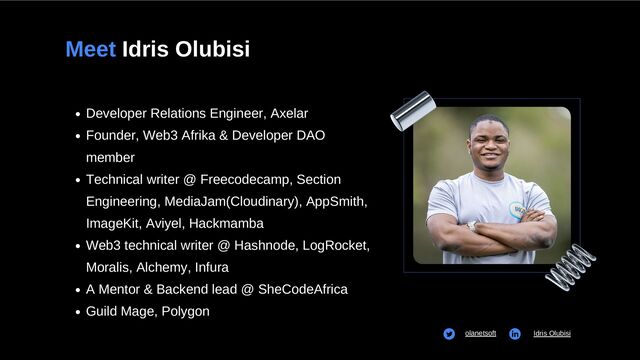 Meet Idris Olubisi
Developer Relations Engineer, Axelar
Founder, Web3 Afrika & Developer DAO
member
Technical writer @ Freecodecamp, Section
Engineering, MediaJam(Cloudinary), AppSmith,
ImageKit, Aviyel, Hackmamba
Web3 technical writer @ Hashnode, LogRocket,
Moralis, Alchemy, Infura
A Mentor & Backend lead @ SheCodeAfrica
Guild Mage, Polygon


olanetsoft Idris Olubisi
