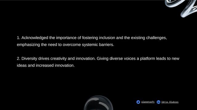 1. Acknowledged the importance of fostering inclusion and the existing challenges,
emphasizing the need to overcome systemic barriers.
2. Diversity drives creativity and innovation. Giving diverse voices a platform leads to new
ideas and increased innovation.
olanetsoft Idris Olubisi
