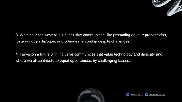 3. We discussed ways to build inclusive communities, like promoting equal representation,
fostering open dialogue, and offering mentorship despite challenges.
4. I envision a future with inclusive communities that value technology and diversity and
where we all contribute to equal opportunities by challenging biases.
olanetsoft Idris Olubisi
