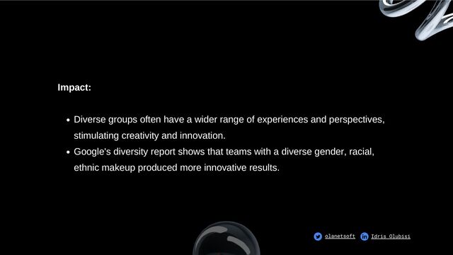 Diverse groups often have a wider range of experiences and perspectives,
stimulating creativity and innovation.
Google's diversity report shows that teams with a diverse gender, racial,
ethnic makeup produced more innovative results.
Impact:
olanetsoft Idris Olubisi
