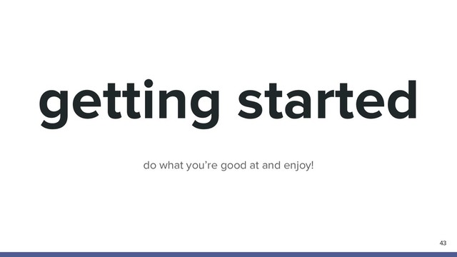 getting started
43
do what you’re good at and enjoy!
