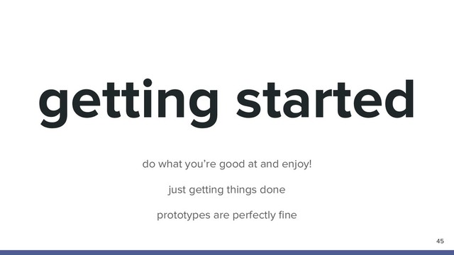 getting started
45
do what you’re good at and enjoy!
just getting things done
prototypes are perfectly ﬁne
