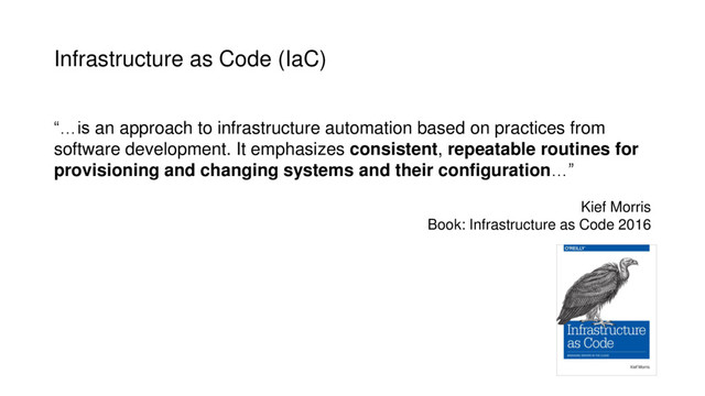 Infrastructure as Code (IaC)
“…is an approach to infrastructure automation based on practices from
software development. It emphasizes consistent, repeatable routines for
provisioning and changing systems and their configuration…”
Kief Morris
Book: Infrastructure as Code 2016
