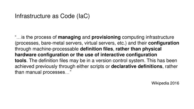 Infrastructure as Code (IaC)
“…is the process of managing and provisioning computing infrastructure
(processes, bare-metal servers, virtual servers, etc.) and their configuration
through machine-processable definition files, rather than physical
hardware configuration or the use of interactive configuration
tools. The definition files may be in a version control system. This has been
achieved previously through either scripts or declarative definitions, rather
than manual processes…”
Wikipedia 2016

