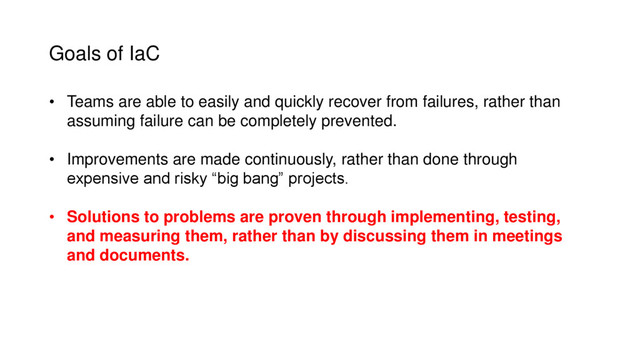 Goals of IaC
• Teams are able to easily and quickly recover from failures, rather than
assuming failure can be completely prevented.
• Improvements are made continuously, rather than done through
expensive and risky “big bang” projects.
• Solutions to problems are proven through implementing, testing,
and measuring them, rather than by discussing them in meetings
and documents.
