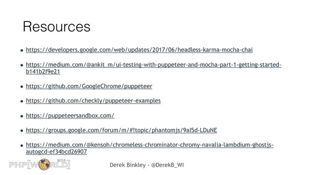 Derek Binkley - @DerekB_WI
Resources
• https://developers.google.com/web/updates/2017/06/headless-karma-mocha-chai
• https://medium.com/@ankit_m/ui-testing-with-puppeteer-and-mocha-part-1-getting-started-
b141b2f9e21
• https://github.com/GoogleChrome/puppeteer
• https://github.com/checkly/puppeteer-examples
• https://puppeteersandbox.com/
• https://groups.google.com/forum/m/#!topic/phantomjs/9aI5d-LDuNE
• https://medium.com/@kensoh/chromeless-chrominator-chromy-navalia-lambdium-ghostjs-
autogcd-ef34bcd26907
