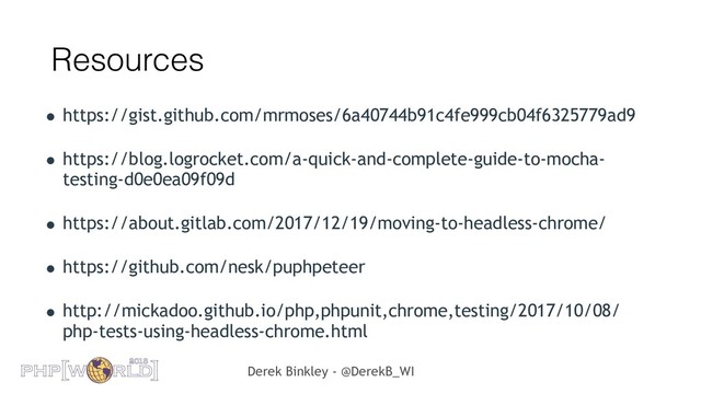 Derek Binkley - @DerekB_WI
Resources
• https://gist.github.com/mrmoses/6a40744b91c4fe999cb04f6325779ad9
• https://blog.logrocket.com/a-quick-and-complete-guide-to-mocha-
testing-d0e0ea09f09d
• https://about.gitlab.com/2017/12/19/moving-to-headless-chrome/
• https://github.com/nesk/puphpeteer
• http://mickadoo.github.io/php,phpunit,chrome,testing/2017/10/08/
php-tests-using-headless-chrome.html
