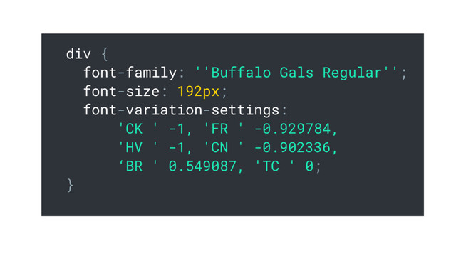 div {
font-family: ''Buffalo Gals Regular'';
font-size: 192px;
font-variation-settings:
'CK ' -1, 'FR ' -0.929784,
'HV ' -1, 'CN ' -0.902336,
‘BR ' 0.549087, 'TC ' 0;
}
