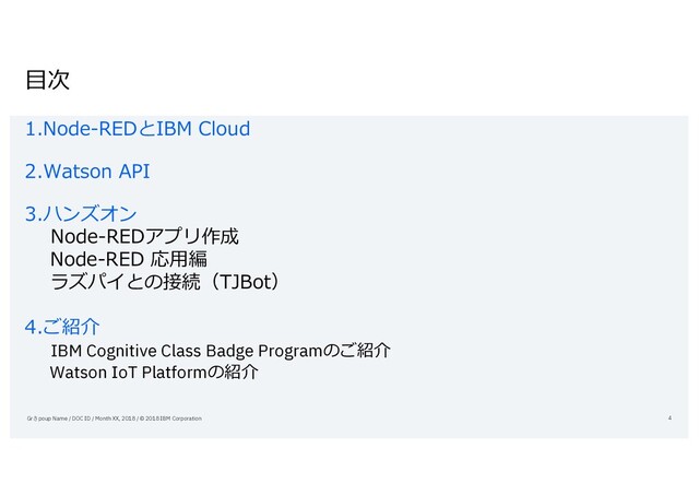 ⽬次
1.Node-REDとIBM Cloud
2.Watson API
3.ハンズオン
Node-REDアプリ作成
Node-RED 応⽤編
ラズパイとの接続（TJBot）
4.ご紹介
IBM Cognitive Class Badge Programのご紹介
Watson IoT Platformの紹介
Grさpoup Name / DOC ID / Month XX, 2018 / © 2018 IBM Corporation 4
