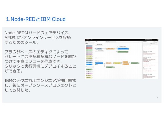 1.Node-REDとIBM Cloud
7
Node-REDはハードウェアデバイス、
APIおよびオンラインサービスを接続
するためのツール。
ブラウザベースのエディタによって
パレットに並ぶ多種多様なノードを結び
つけて⽤意にフローを作成でき、
クリックで実⾏環境にデプロイすること
ができる。
IBMのテクニカルエンジニアが独⾃開発
し、後にオープンソースプロジェクトと
して公開した。
