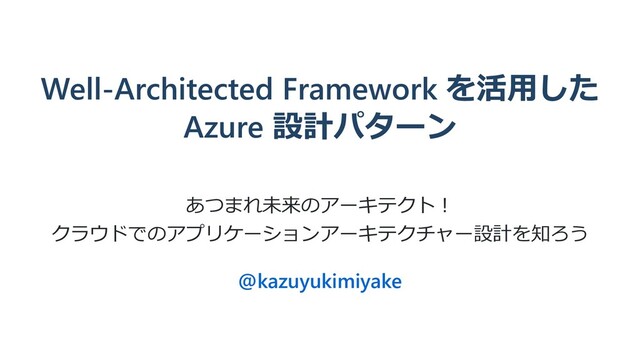 Well-Architected Framework を活⽤した
Azure 設計パターン
あつまれ未来のアーキテクト︕
クラウドでのアプリケーションアーキテクチャー設計を知ろう
@kazuyukimiyake
