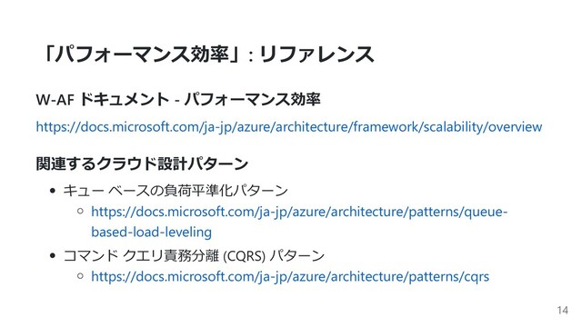 「パフォーマンス効率」: リファレンス
W-AF ドキュメント - パフォーマンス効率
https://docs.microsoft.com/ja-jp/azure/architecture/framework/scalability/overview
関連するクラウド設計パターン
キュー ベースの負荷平準化パターン
https://docs.microsoft.com/ja-jp/azure/architecture/patterns/queue-
based-load-leveling
コマンド クエリ責務分離 (CQRS) パターン
https://docs.microsoft.com/ja-jp/azure/architecture/patterns/cqrs
14
