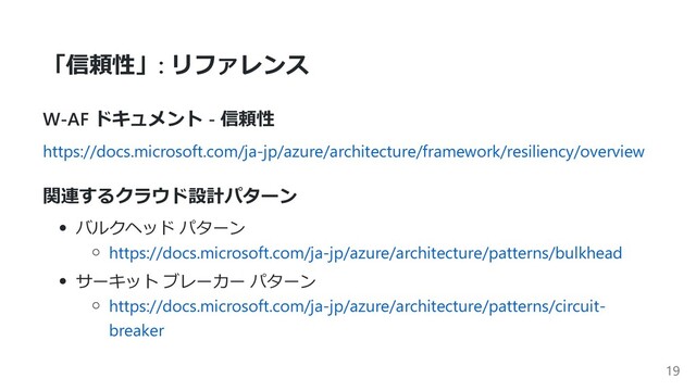 「信頼性」: リファレンス
W-AF ドキュメント - 信頼性
https://docs.microsoft.com/ja-jp/azure/architecture/framework/resiliency/overview
関連するクラウド設計パターン
バルクヘッド パターン
https://docs.microsoft.com/ja-jp/azure/architecture/patterns/bulkhead
サーキット ブレーカー パターン
https://docs.microsoft.com/ja-jp/azure/architecture/patterns/circuit-
breaker
19
