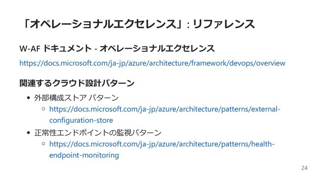 「オペレーショナルエクセレンス」: リファレンス
W-AF ドキュメント - オペレーショナルエクセレンス
https://docs.microsoft.com/ja-jp/azure/architecture/framework/devops/overview
関連するクラウド設計パターン
外部構成ストア パターン
https://docs.microsoft.com/ja-jp/azure/architecture/patterns/external-
configuration-store
正常性エンドポイントの監視パターン
https://docs.microsoft.com/ja-jp/azure/architecture/patterns/health-
endpoint-monitoring
24
