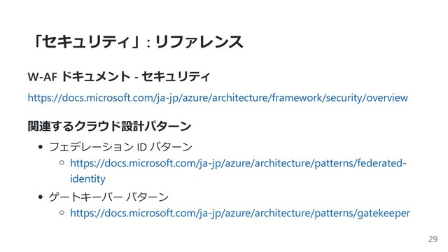 「セキュリティ」: リファレンス
W-AF ドキュメント - セキュリティ
https://docs.microsoft.com/ja-jp/azure/architecture/framework/security/overview
関連するクラウド設計パターン
フェデレーション ID パターン
https://docs.microsoft.com/ja-jp/azure/architecture/patterns/federated-
identity
ゲートキーパー パターン
https://docs.microsoft.com/ja-jp/azure/architecture/patterns/gatekeeper
29
