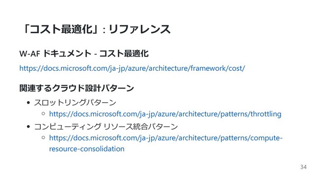 「コスト最適化」: リファレンス
W-AF ドキュメント - コスト最適化
https://docs.microsoft.com/ja-jp/azure/architecture/framework/cost/
関連するクラウド設計パターン
スロットリングパターン
https://docs.microsoft.com/ja-jp/azure/architecture/patterns/throttling
コンピューティング リソース統合パターン
https://docs.microsoft.com/ja-jp/azure/architecture/patterns/compute-
resource-consolidation
34
