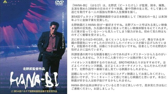 『HANA-BI』（はなび）は、北野武（ビートたけし）が監督、脚本、編集、
主演を務めた1998年の日本のドラマ映画。妻や同僚の生と死、そして妻との
逃亡を敢行する一人の孤独な刑事の人生模様を描く。
第54回ヴェネツィア国際映画祭では日本映画として『無法松の一生』以来39
年ぶりに金獅子賞を受賞した。
北野映画だとHANA-BIが一番好きですね。北野ブルーと呼ばれる美しい映像
と独特の空気感。久石譲の音楽と相まって美しい映像体験を与えてくれます。
ただ車が走っているシーンも見入ってしまう魅力がある。初めて見た時はも
のすごく衝撃を受けました。
次に好きなのは3-4X10月。全くヒットしなかったらしいが、舞台である沖
縄の雰囲気にマッチしたのびのびとしたバイオレンスが繰り広げられていま
す。初監督のその男、凶暴につきは外せないですね。役者としての北野武の
恰好よさに溢れています。
所謂普通の爽やかな映画を観たいのであればキッズリターンから入るのがい
いかもしれません。ラストの二人乗りのシーンは胸が熱くなります。
バイオレンスを期待するのであれば、BROTHERあたりがおすすめです。ほ
どよくバイオレンス映画、ほどよくエンターテイメント。なんだかんだ大好
きで、北野作品で一番繰り返し見ている映画かもしれません。
話題になったアウトレイジは完全にコメディ映画としてお楽しみください。
面白いですが、ワー！キャー！って感じで楽しむ映画だと思います。本当に
映画が好きな人は拍子抜けするかもしれません。
HANA-BIの出来は神がかっていると思うほど美しいので、是非見た方は私に
ご連絡ください。お話しましょう。
