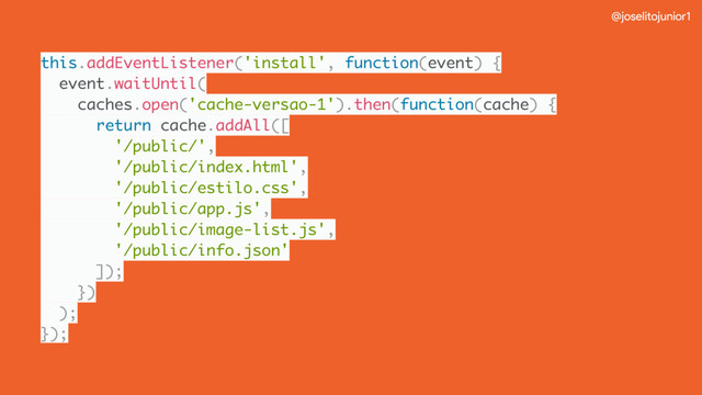 @joselitojunior1
this.addEventListener('install', function(event) {
event.waitUntil(
caches.open('cache-versao-1').then(function(cache) {
return cache.addAll([
'/public/',
'/public/index.html',
'/public/estilo.css',
'/public/app.js',
'/public/image-list.js',
'/public/info.json'
]);
})
);
});
