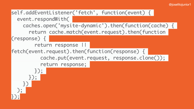 @joselitojunior1
self.addEventListener('fetch', function(event) {
event.respondWith(
caches.open('mysite-dynamic').then(function(cache) {
return cache.match(event.request).then(function
(response) {
return response ||
fetch(event.request).then(function(response) {
cache.put(event.request, response.clone());
return response;
});
});
})
);
});
