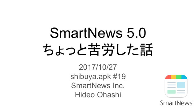 SmartNews 5.0
ちょっと苦労した話
2017/10/27
shibuya.apk #19
SmartNews Inc.
Hideo Ohashi

