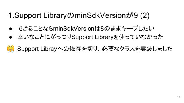 1.Support LibraryのminSdkVersionが9 (2)
● できることならminSdkVersionは8のままキープしたい
● 幸いなことにがっつりSupport Libraryを使っていなかった
● Support Librayへの依存を切り、必要なクラスを実装しました
12
