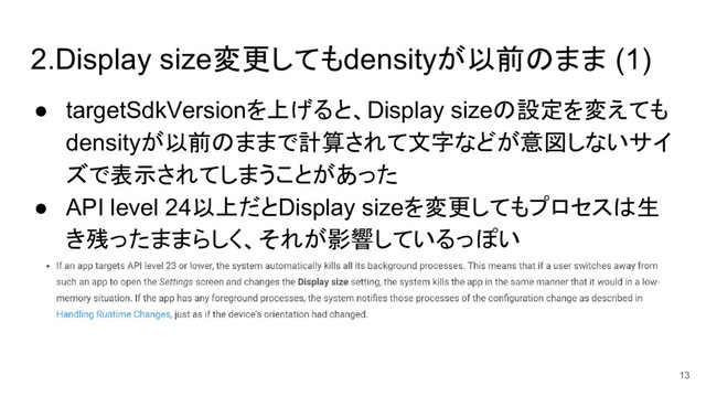 2.Display size変更してもdensityが以前のまま (1)
● targetSdkVersionを上げると、Display sizeの設定を変えても
densityが以前のままで計算されて文字などが意図しないサイ
ズで表示されてしまうことがあった
● API level 24以上だとDisplay sizeを変更してもプロセスは生
き残ったままらしく、それが影響しているっぽい
13
